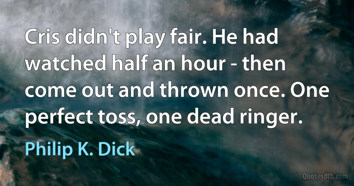 Cris didn't play fair. He had watched half an hour - then come out and thrown once. One perfect toss, one dead ringer. (Philip K. Dick)