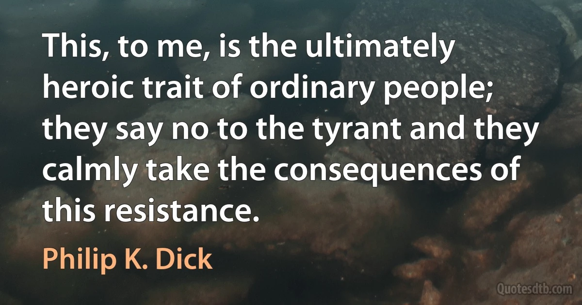 This, to me, is the ultimately heroic trait of ordinary people; they say no to the tyrant and they calmly take the consequences of this resistance. (Philip K. Dick)