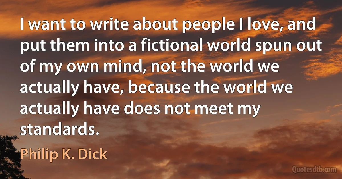 I want to write about people I love, and put them into a fictional world spun out of my own mind, not the world we actually have, because the world we actually have does not meet my standards. (Philip K. Dick)