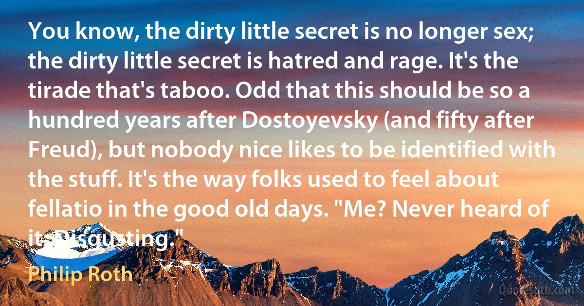 You know, the dirty little secret is no longer sex; the dirty little secret is hatred and rage. It's the tirade that's taboo. Odd that this should be so a hundred years after Dostoyevsky (and fifty after Freud), but nobody nice likes to be identified with the stuff. It's the way folks used to feel about fellatio in the good old days. "Me? Never heard of it. Disgusting." (Philip Roth)