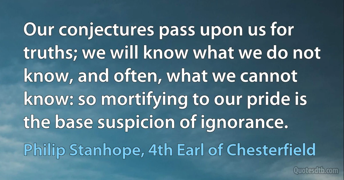 Our conjectures pass upon us for truths; we will know what we do not know, and often, what we cannot know: so mortifying to our pride is the base suspicion of ignorance. (Philip Stanhope, 4th Earl of Chesterfield)