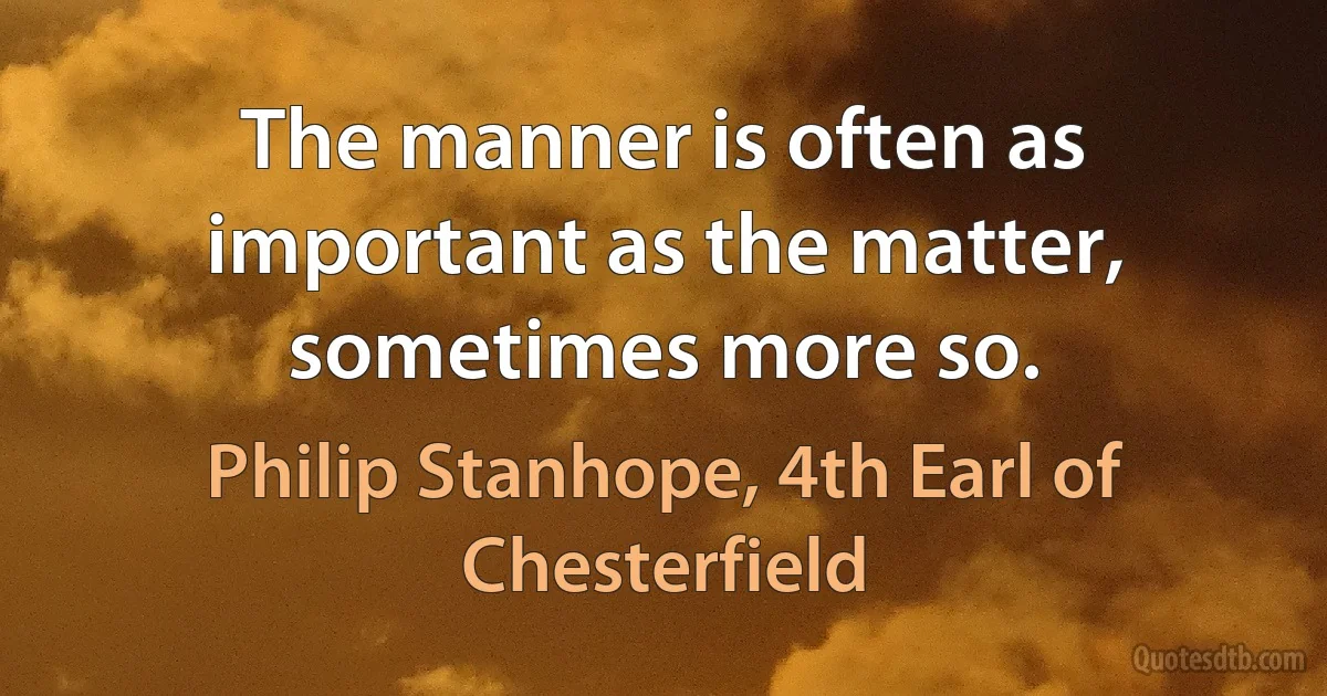 The manner is often as important as the matter, sometimes more so. (Philip Stanhope, 4th Earl of Chesterfield)