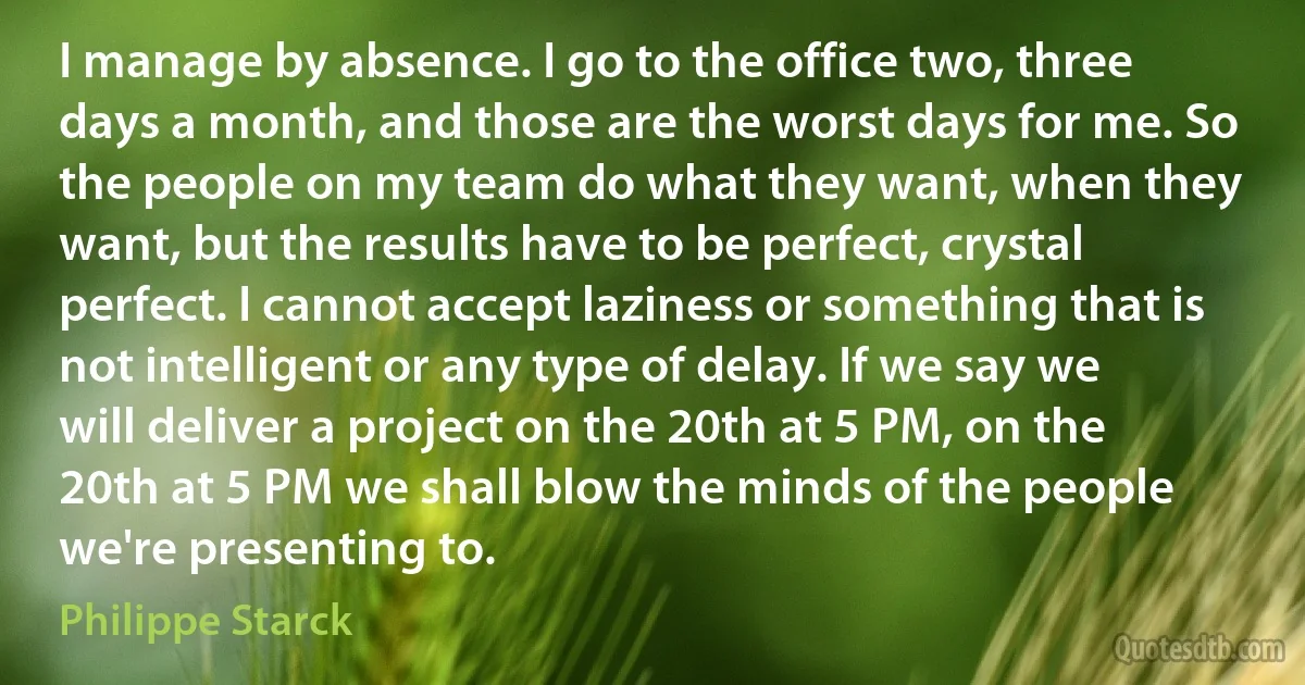 I manage by absence. I go to the office two, three days a month, and those are the worst days for me. So the people on my team do what they want, when they want, but the results have to be perfect, crystal perfect. I cannot accept laziness or something that is not intelligent or any type of delay. If we say we will deliver a project on the 20th at 5 PM, on the 20th at 5 PM we shall blow the minds of the people we're presenting to. (Philippe Starck)