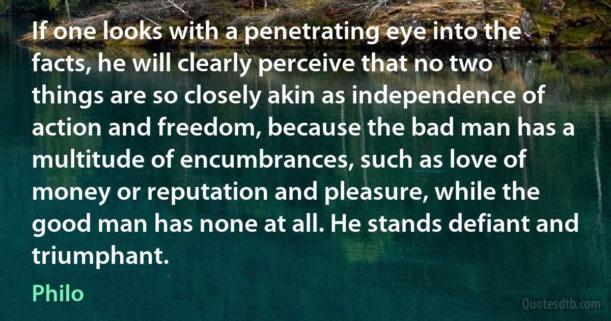 If one looks with a penetrating eye into the facts, he will clearly perceive that no two things are so closely akin as independence of action and freedom, because the bad man has a multitude of encumbrances, such as love of money or reputation and pleasure, while the good man has none at all. He stands defiant and triumphant. (Philo)