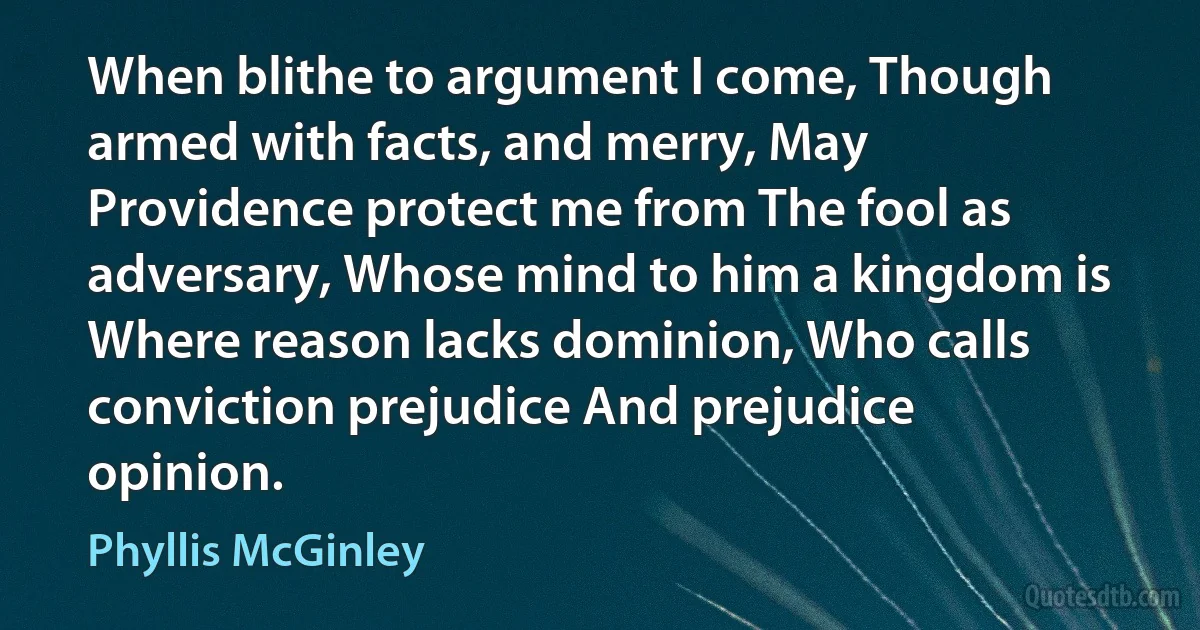 When blithe to argument I come, Though armed with facts, and merry, May Providence protect me from The fool as adversary, Whose mind to him a kingdom is Where reason lacks dominion, Who calls conviction prejudice And prejudice opinion. (Phyllis McGinley)