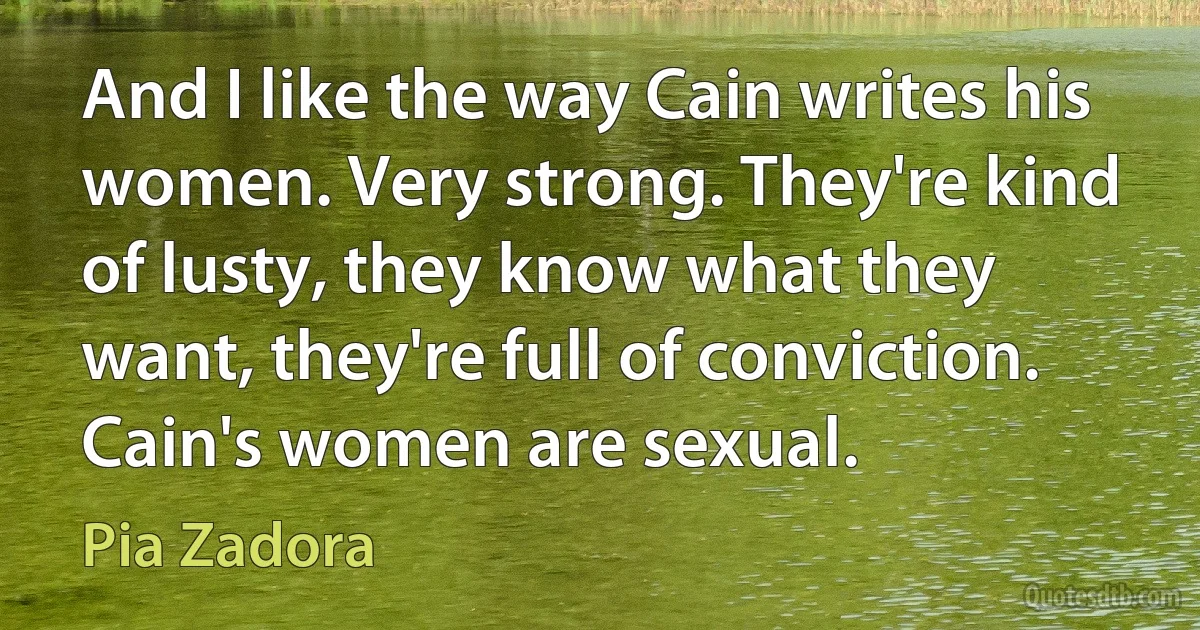 And I like the way Cain writes his women. Very strong. They're kind of lusty, they know what they want, they're full of conviction. Cain's women are sexual. (Pia Zadora)