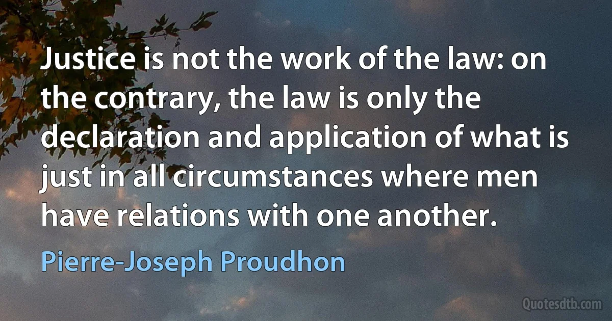 Justice is not the work of the law: on the contrary, the law is only the declaration and application of what is just in all circumstances where men have relations with one another. (Pierre-Joseph Proudhon)