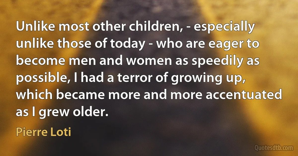 Unlike most other children, - especially unlike those of today - who are eager to become men and women as speedily as possible, I had a terror of growing up, which became more and more accentuated as I grew older. (Pierre Loti)