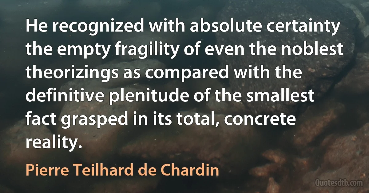 He recognized with absolute certainty the empty fragility of even the noblest theorizings as compared with the definitive plenitude of the smallest fact grasped in its total, concrete reality. (Pierre Teilhard de Chardin)