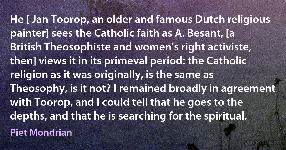 He [ Jan Toorop, an older and famous Dutch religious painter] sees the Catholic faith as A. Besant, [a British Theosophiste and women's right activiste, then] views it in its primeval period: the Catholic religion as it was originally, is the same as Theosophy, is it not? I remained broadly in agreement with Toorop, and I could tell that he goes to the depths, and that he is searching for the spiritual. (Piet Mondrian)