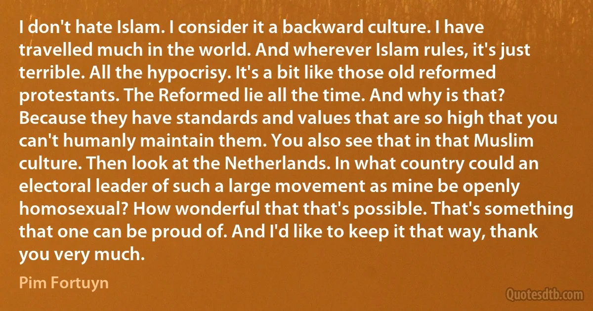 I don't hate Islam. I consider it a backward culture. I have travelled much in the world. And wherever Islam rules, it's just terrible. All the hypocrisy. It's a bit like those old reformed protestants. The Reformed lie all the time. And why is that? Because they have standards and values that are so high that you can't humanly maintain them. You also see that in that Muslim culture. Then look at the Netherlands. In what country could an electoral leader of such a large movement as mine be openly homosexual? How wonderful that that's possible. That's something that one can be proud of. And I'd like to keep it that way, thank you very much. (Pim Fortuyn)