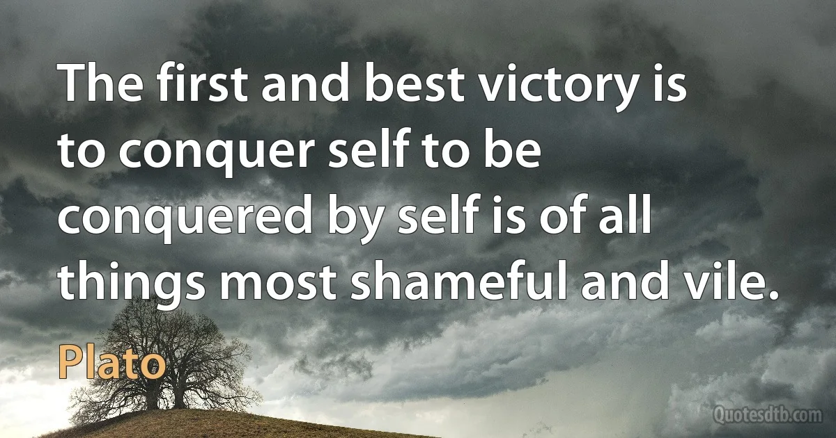 The first and best victory is to conquer self to be conquered by self is of all things most shameful and vile. (Plato)