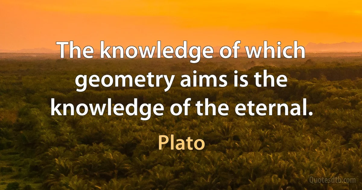 The knowledge of which geometry aims is the knowledge of the eternal. (Plato)