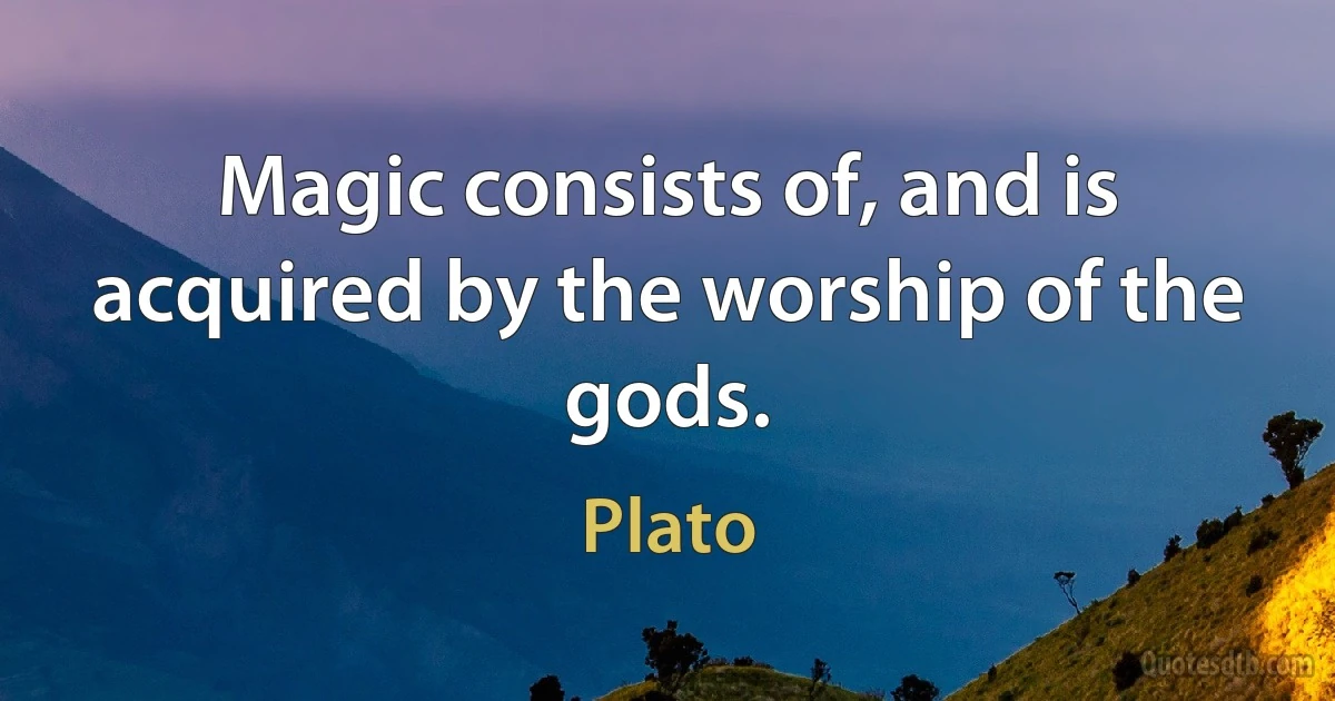 Magic consists of, and is acquired by the worship of the gods. (Plato)