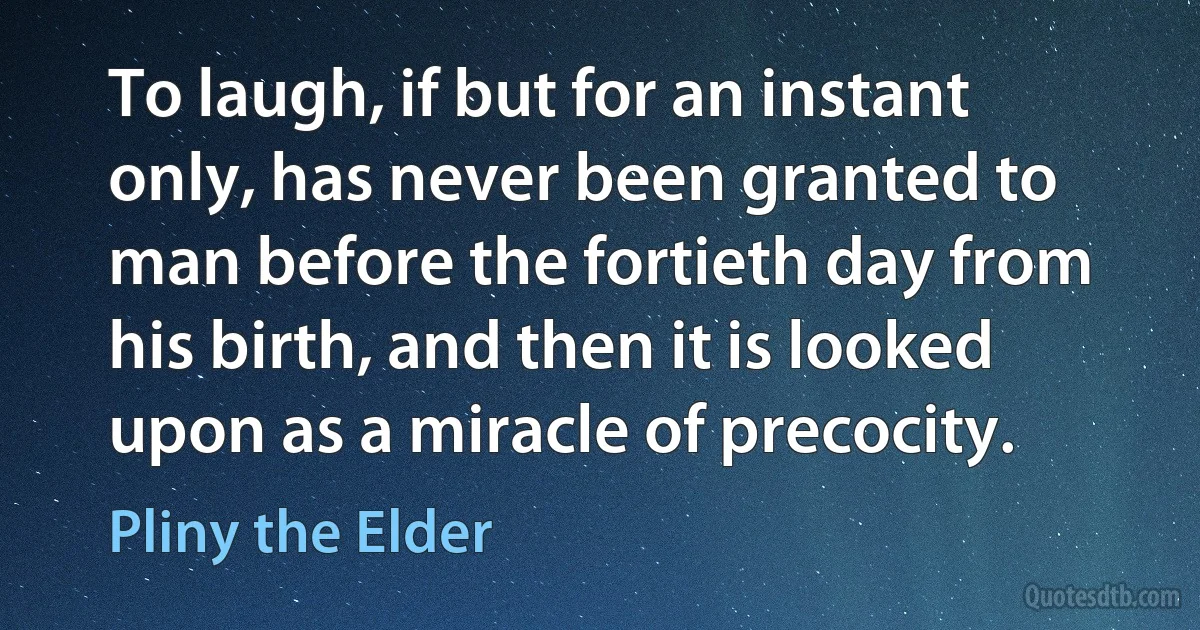 To laugh, if but for an instant only, has never been granted to man before the fortieth day from his birth, and then it is looked upon as a miracle of precocity. (Pliny the Elder)