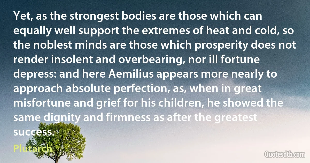 Yet, as the strongest bodies are those which can equally well support the extremes of heat and cold, so the noblest minds are those which prosperity does not render insolent and overbearing, nor ill fortune depress: and here Aemilius appears more nearly to approach absolute perfection, as, when in great misfortune and grief for his children, he showed the same dignity and firmness as after the greatest success. (Plutarch)