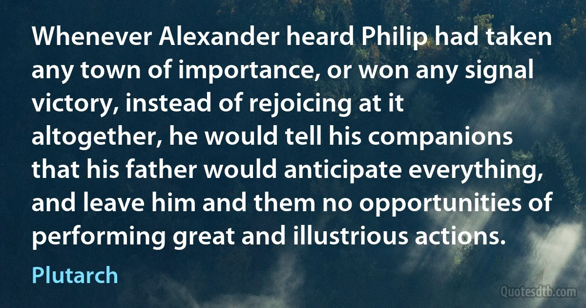 Whenever Alexander heard Philip had taken any town of importance, or won any signal victory, instead of rejoicing at it altogether, he would tell his companions that his father would anticipate everything, and leave him and them no opportunities of performing great and illustrious actions. (Plutarch)