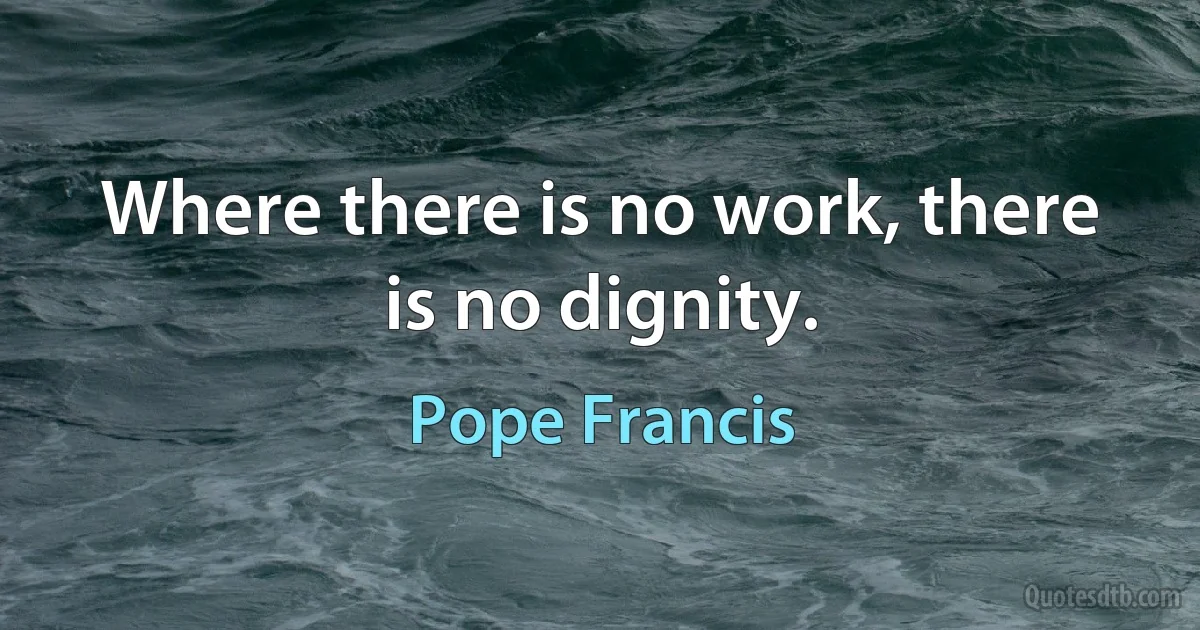 Where there is no work, there is no dignity. (Pope Francis)