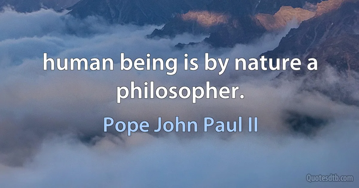 human being is by nature a philosopher. (Pope John Paul II)