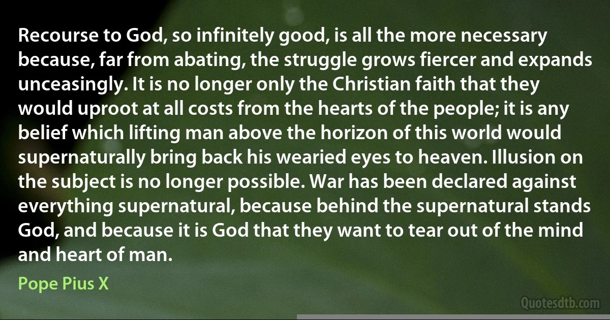 Recourse to God, so infinitely good, is all the more necessary because, far from abating, the struggle grows fiercer and expands unceasingly. It is no longer only the Christian faith that they would uproot at all costs from the hearts of the people; it is any belief which lifting man above the horizon of this world would supernaturally bring back his wearied eyes to heaven. Illusion on the subject is no longer possible. War has been declared against everything supernatural, because behind the supernatural stands God, and because it is God that they want to tear out of the mind and heart of man. (Pope Pius X)