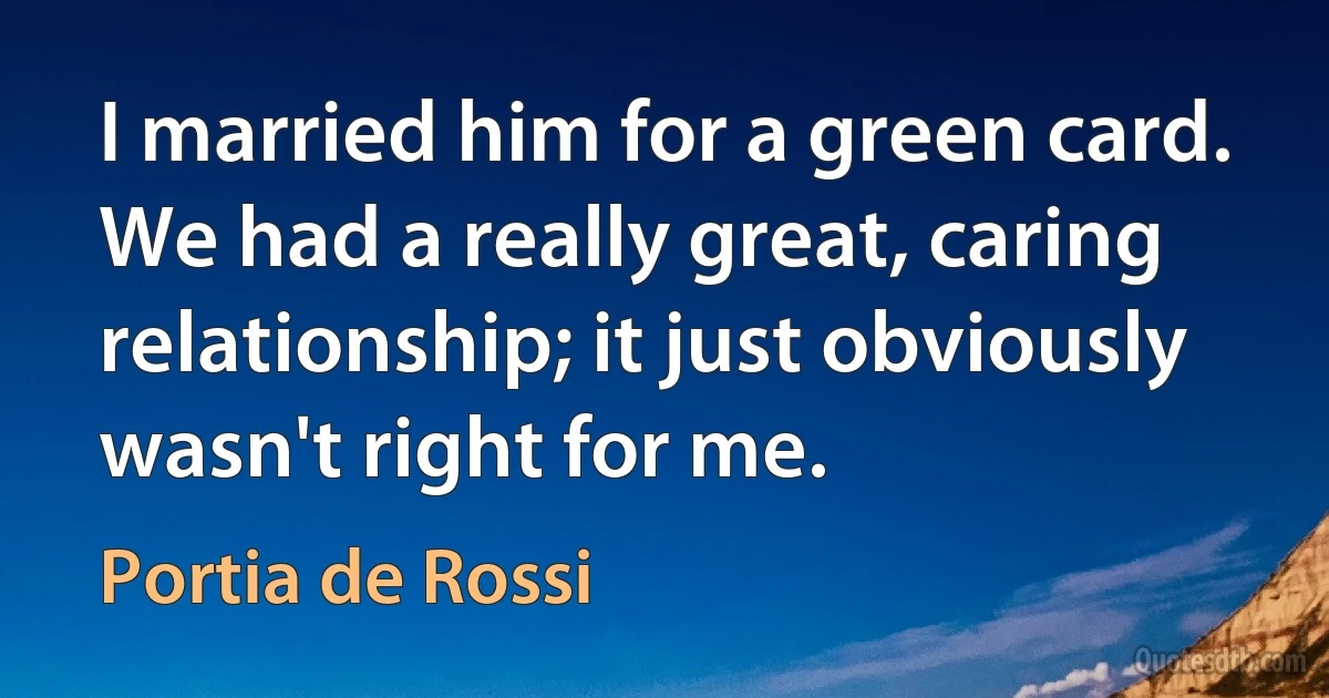 I married him for a green card. We had a really great, caring relationship; it just obviously wasn't right for me. (Portia de Rossi)