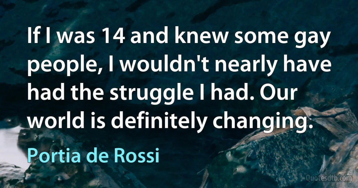 If I was 14 and knew some gay people, I wouldn't nearly have had the struggle I had. Our world is definitely changing. (Portia de Rossi)