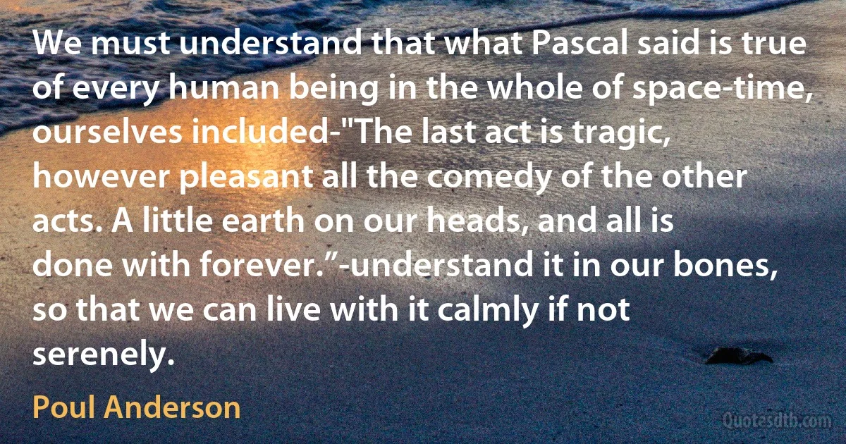 We must understand that what Pascal said is true of every human being in the whole of space-time, ourselves included-"The last act is tragic, however pleasant all the comedy of the other acts. A little earth on our heads, and all is done with forever.”-understand it in our bones, so that we can live with it calmly if not serenely. (Poul Anderson)