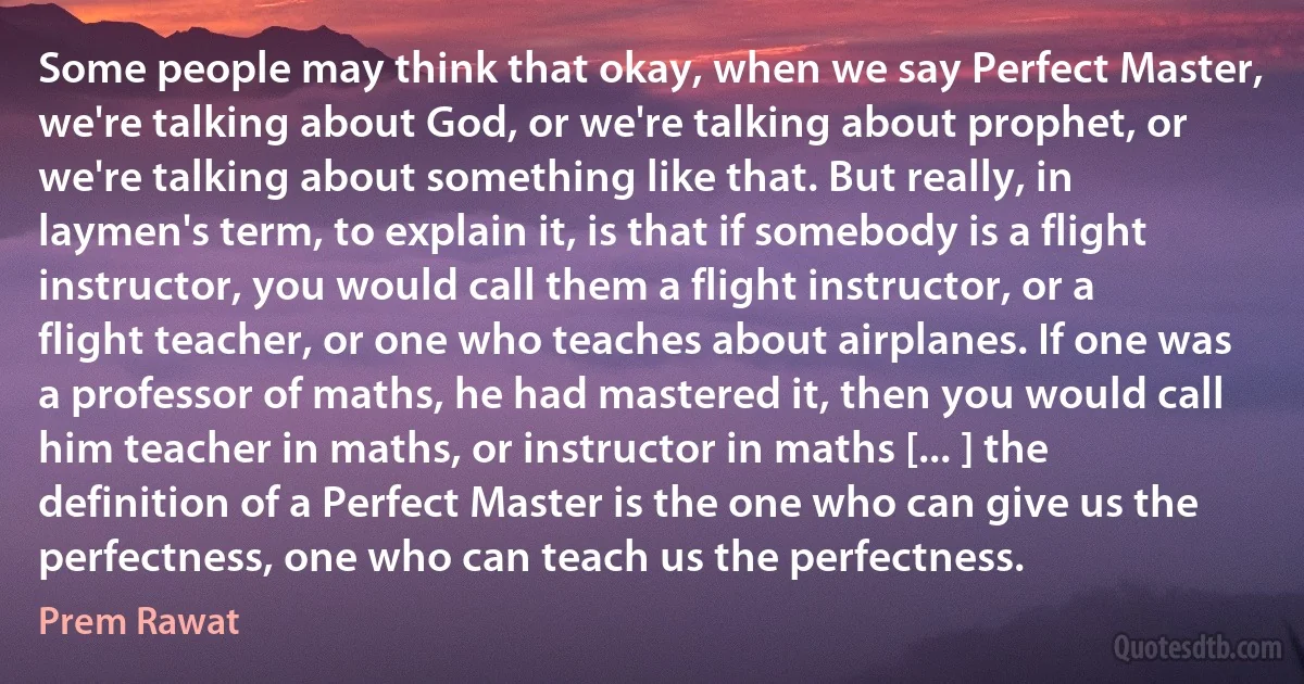 Some people may think that okay, when we say Perfect Master, we're talking about God, or we're talking about prophet, or we're talking about something like that. But really, in laymen's term, to explain it, is that if somebody is a flight instructor, you would call them a flight instructor, or a flight teacher, or one who teaches about airplanes. If one was a professor of maths, he had mastered it, then you would call him teacher in maths, or instructor in maths [... ] the definition of a Perfect Master is the one who can give us the perfectness, one who can teach us the perfectness. (Prem Rawat)