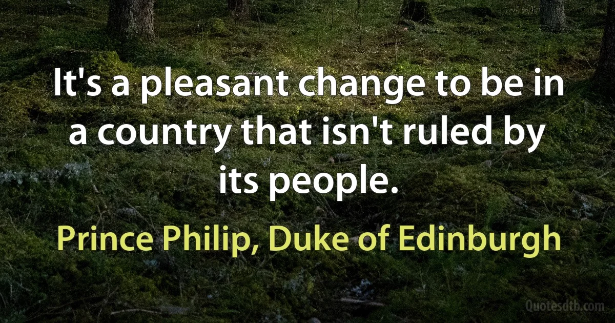 It's a pleasant change to be in a country that isn't ruled by its people. (Prince Philip, Duke of Edinburgh)