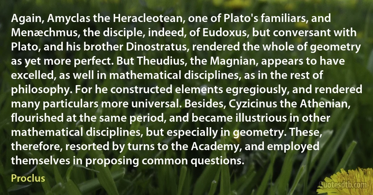 Again, Amyclas the Heracleotean, one of Plato's familiars, and Menæchmus, the disciple, indeed, of Eudoxus, but conversant with Plato, and his brother Dinostratus, rendered the whole of geometry as yet more perfect. But Theudius, the Magnian, appears to have excelled, as well in mathematical disciplines, as in the rest of philosophy. For he constructed elements egregiously, and rendered many particulars more universal. Besides, Cyzicinus the Athenian, flourished at the same period, and became illustrious in other mathematical disciplines, but especially in geometry. These, therefore, resorted by turns to the Academy, and employed themselves in proposing common questions. (Proclus)