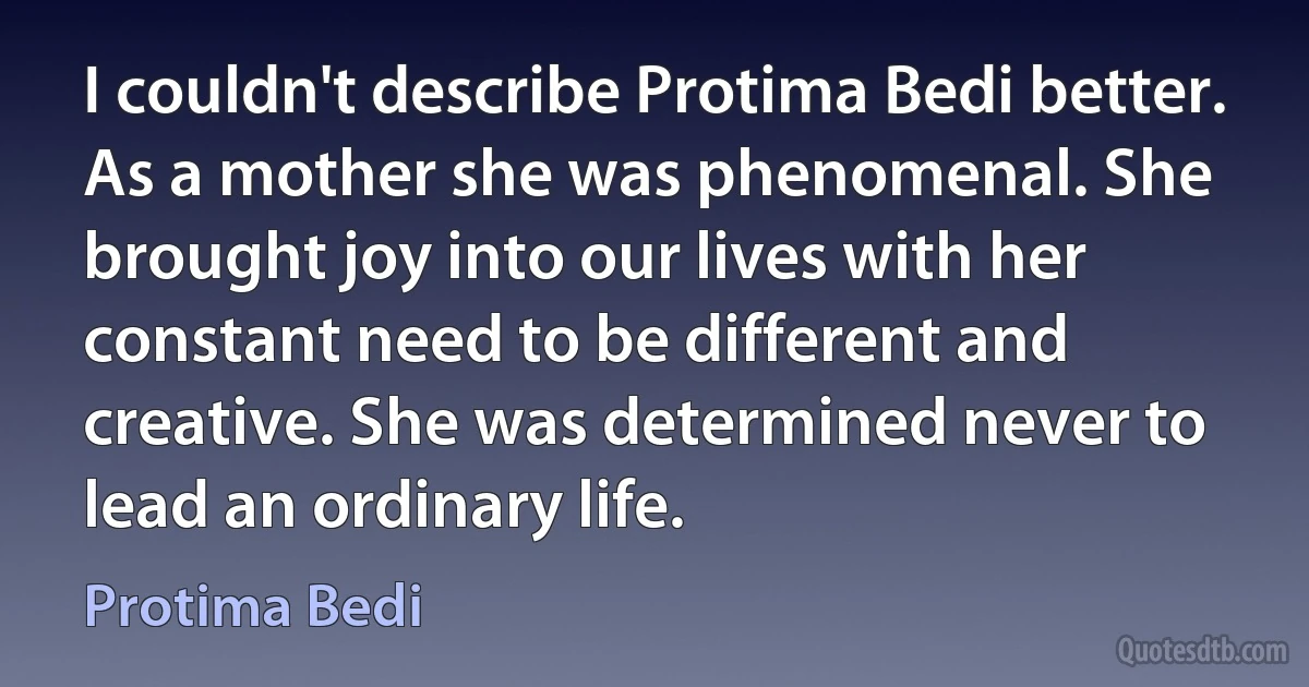 I couldn't describe Protima Bedi better. As a mother she was phenomenal. She brought joy into our lives with her constant need to be different and creative. She was determined never to lead an ordinary life. (Protima Bedi)