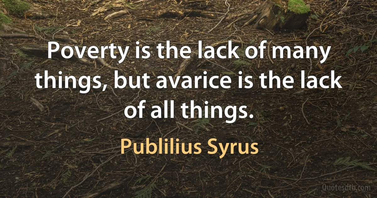 Poverty is the lack of many things, but avarice is the lack of all things. (Publilius Syrus)