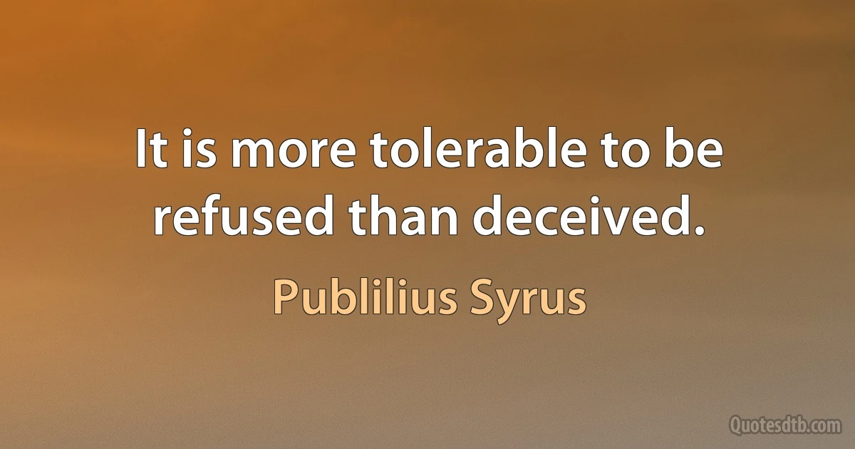 It is more tolerable to be refused than deceived. (Publilius Syrus)