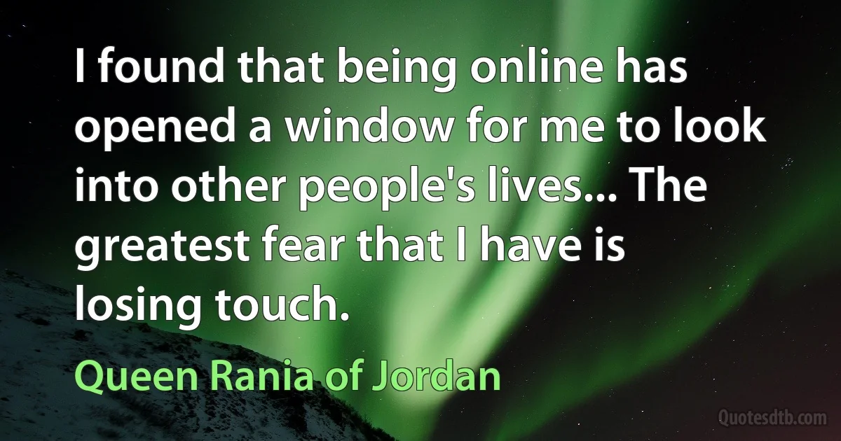 I found that being online has opened a window for me to look into other people's lives... The greatest fear that I have is losing touch. (Queen Rania of Jordan)