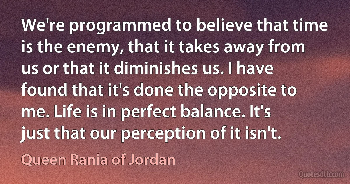 We're programmed to believe that time is the enemy, that it takes away from us or that it diminishes us. I have found that it's done the opposite to me. Life is in perfect balance. It's just that our perception of it isn't. (Queen Rania of Jordan)