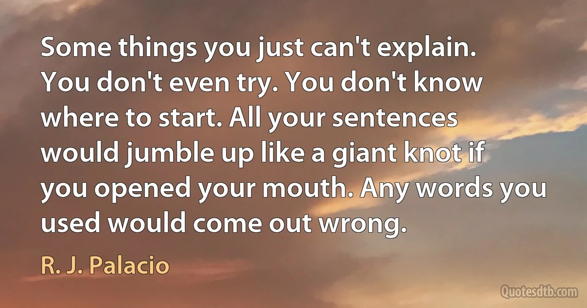 Some things you just can't explain. You don't even try. You don't know where to start. All your sentences would jumble up like a giant knot if you opened your mouth. Any words you used would come out wrong. (R. J. Palacio)