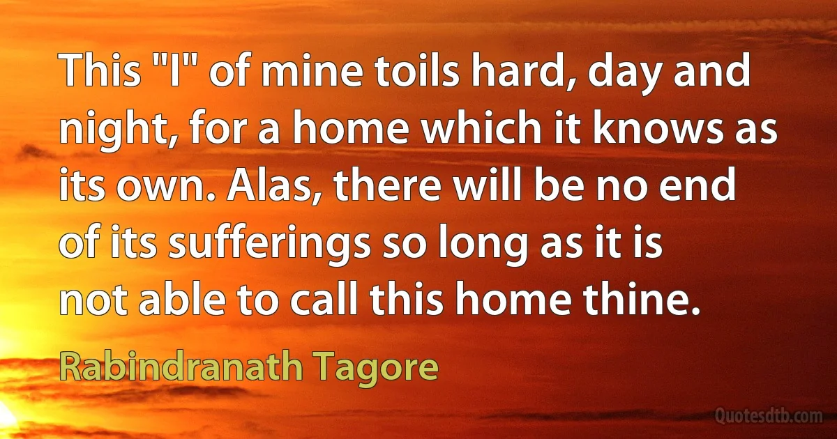 This "I" of mine toils hard, day and night, for a home which it knows as its own. Alas, there will be no end of its sufferings so long as it is not able to call this home thine. (Rabindranath Tagore)