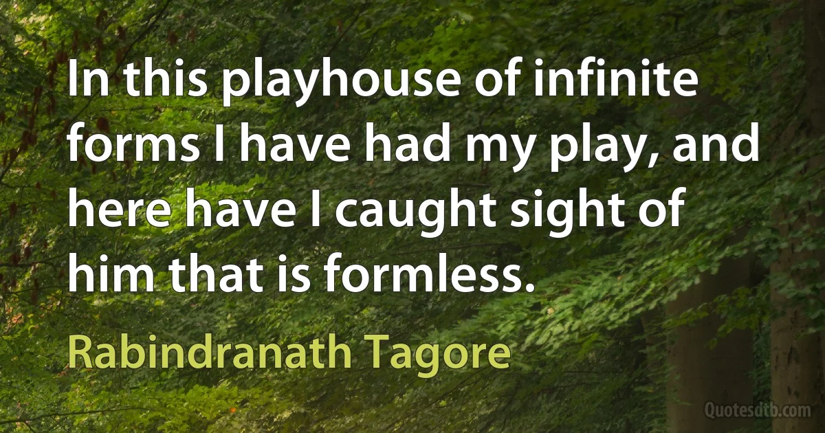 In this playhouse of infinite forms I have had my play, and here have I caught sight of him that is formless. (Rabindranath Tagore)