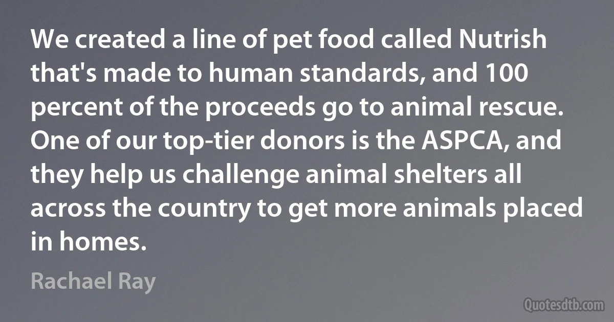 We created a line of pet food called Nutrish that's made to human standards, and 100 percent of the proceeds go to animal rescue. One of our top-tier donors is the ASPCA, and they help us challenge animal shelters all across the country to get more animals placed in homes. (Rachael Ray)