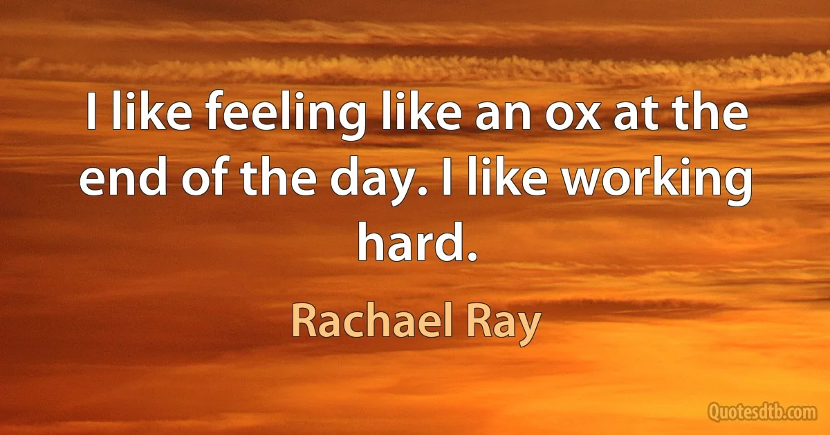 I like feeling like an ox at the end of the day. I like working hard. (Rachael Ray)