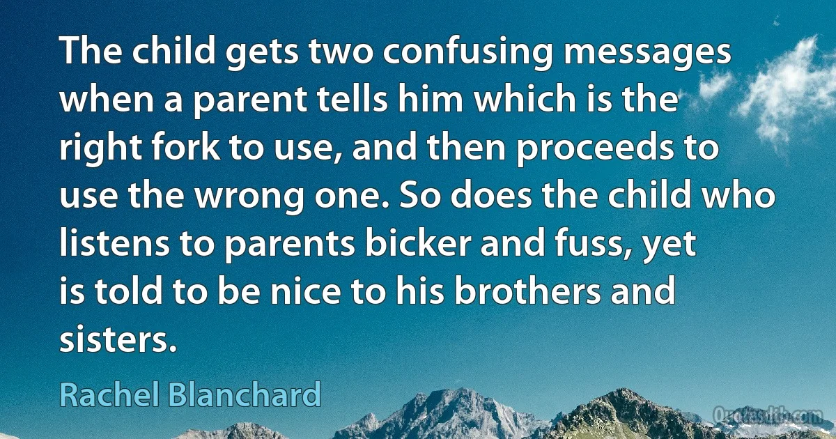 The child gets two confusing messages when a parent tells him which is the right fork to use, and then proceeds to use the wrong one. So does the child who listens to parents bicker and fuss, yet is told to be nice to his brothers and sisters. (Rachel Blanchard)