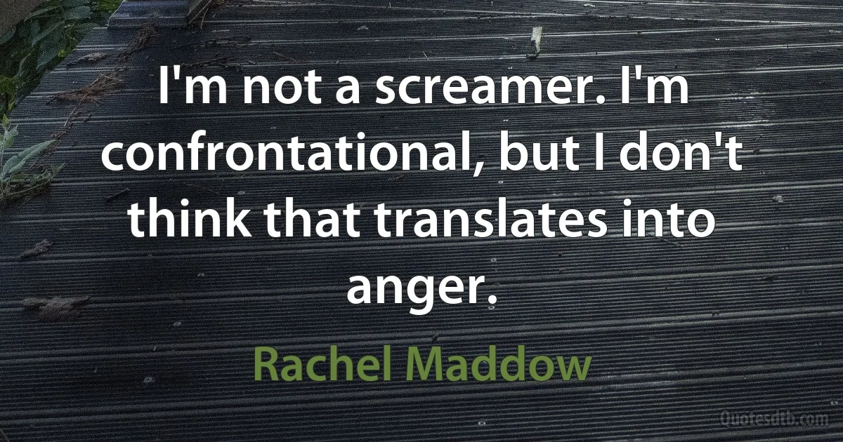 I'm not a screamer. I'm confrontational, but I don't think that translates into anger. (Rachel Maddow)