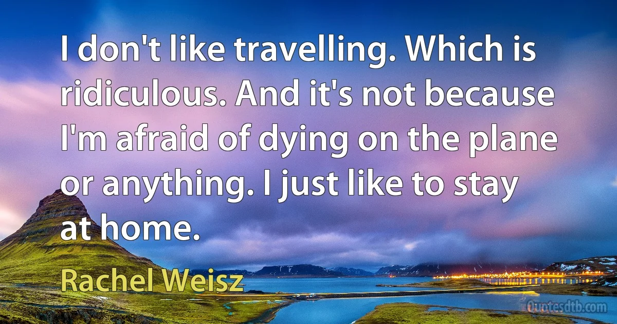 I don't like travelling. Which is ridiculous. And it's not because I'm afraid of dying on the plane or anything. I just like to stay at home. (Rachel Weisz)