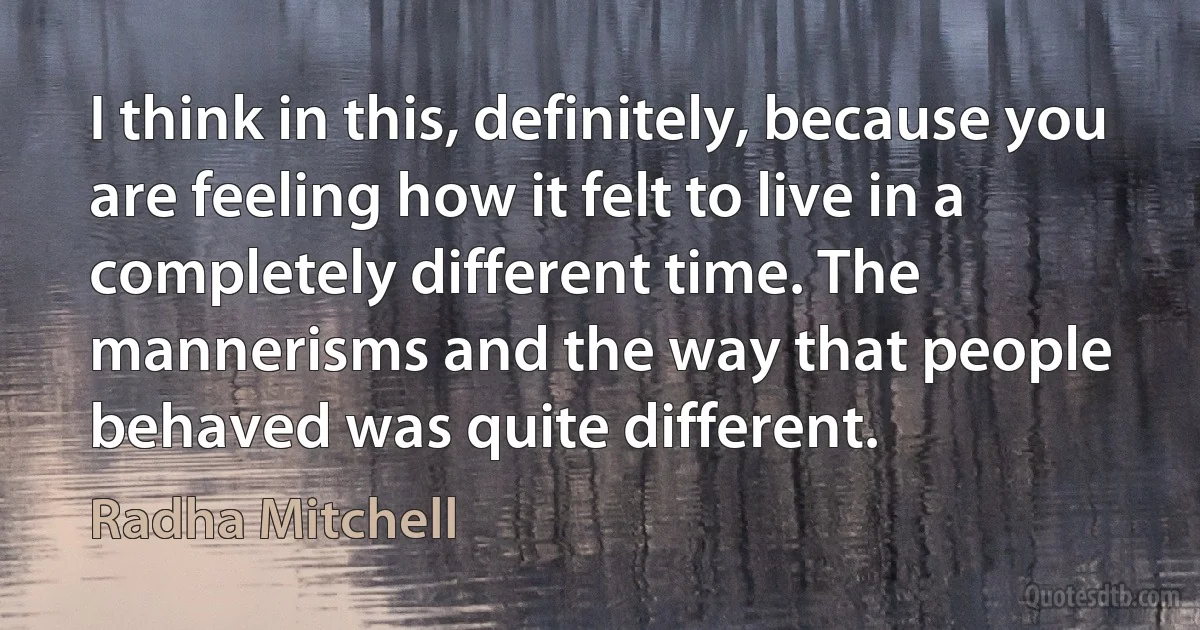 I think in this, definitely, because you are feeling how it felt to live in a completely different time. The mannerisms and the way that people behaved was quite different. (Radha Mitchell)