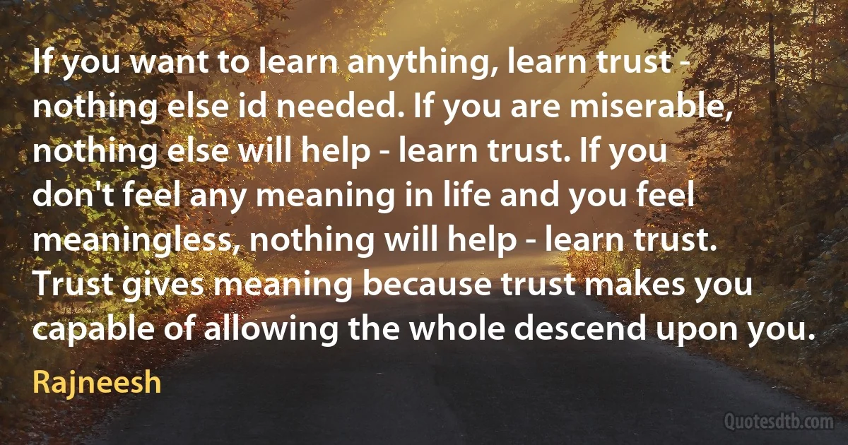 If you want to learn anything, learn trust - nothing else id needed. If you are miserable, nothing else will help - learn trust. If you don't feel any meaning in life and you feel meaningless, nothing will help - learn trust. Trust gives meaning because trust makes you capable of allowing the whole descend upon you. (Rajneesh)