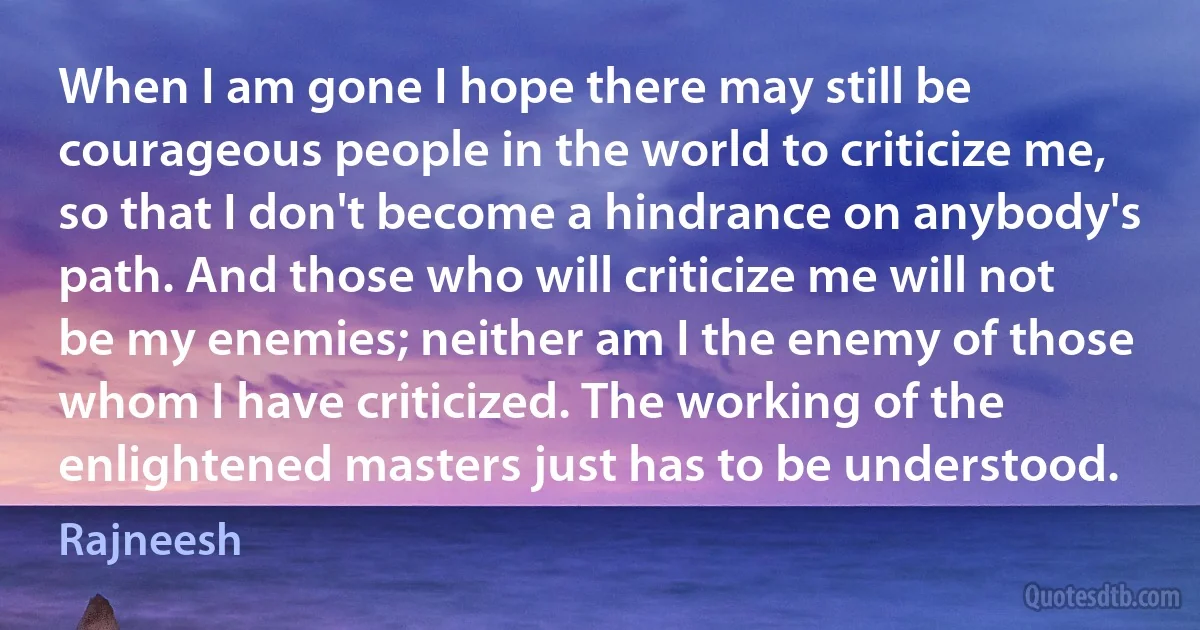 When I am gone I hope there may still be courageous people in the world to criticize me, so that I don't become a hindrance on anybody's path. And those who will criticize me will not be my enemies; neither am I the enemy of those whom I have criticized. The working of the enlightened masters just has to be understood. (Rajneesh)