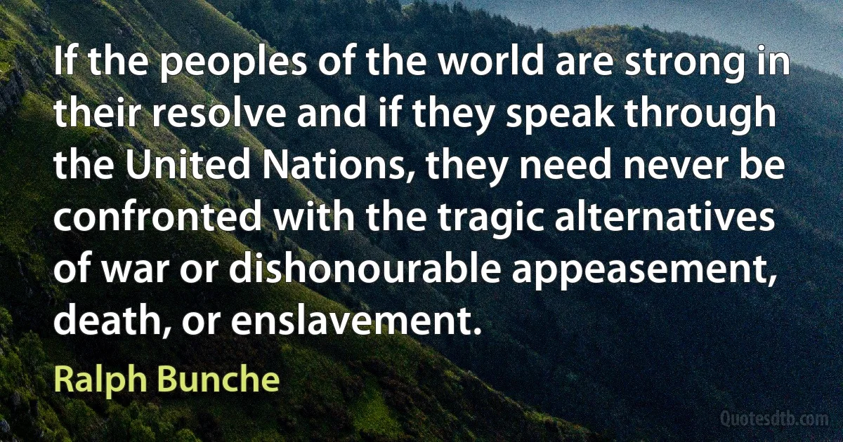 If the peoples of the world are strong in their resolve and if they speak through the United Nations, they need never be confronted with the tragic alternatives of war or dishonourable appeasement, death, or enslavement. (Ralph Bunche)