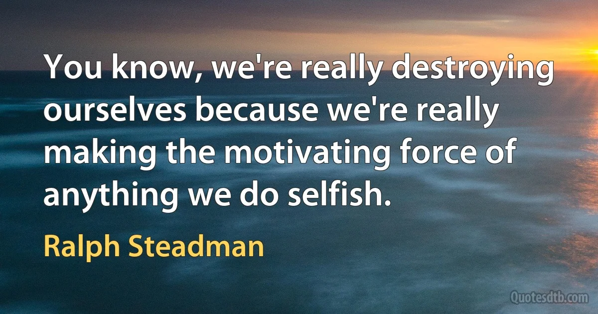 You know, we're really destroying ourselves because we're really making the motivating force of anything we do selfish. (Ralph Steadman)