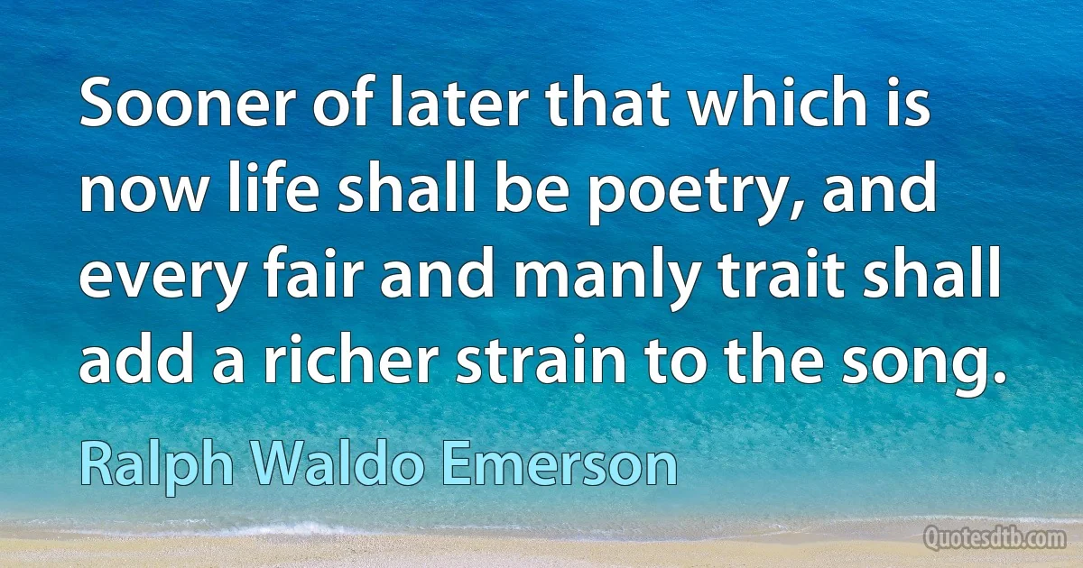 Sooner of later that which is now life shall be poetry, and every fair and manly trait shall add a richer strain to the song. (Ralph Waldo Emerson)