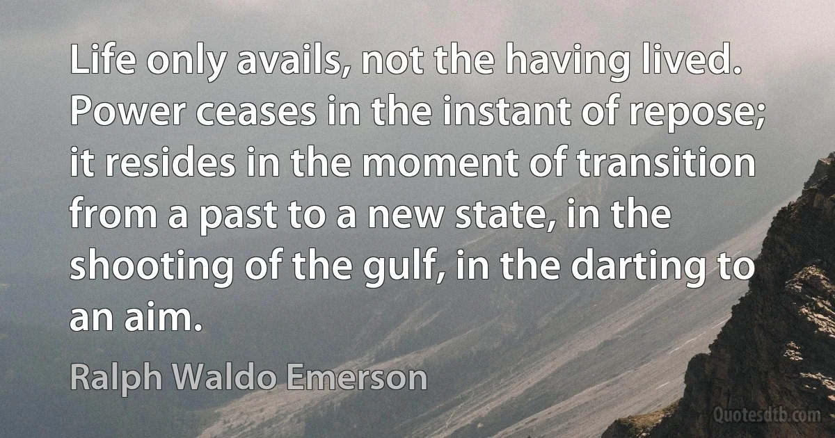 Life only avails, not the having lived. Power ceases in the instant of repose; it resides in the moment of transition from a past to a new state, in the shooting of the gulf, in the darting to an aim. (Ralph Waldo Emerson)